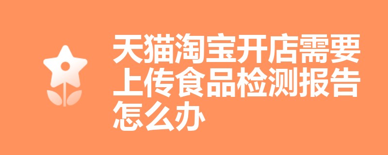 天猫淘宝开店需要上传食品检测报告怎么办