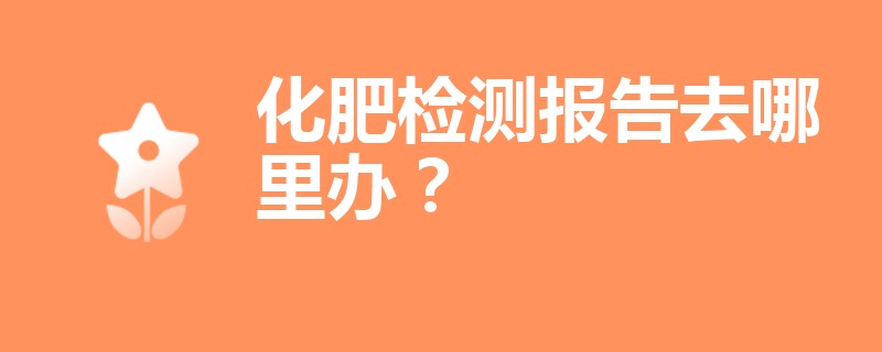 化肥检测报告去哪里办？