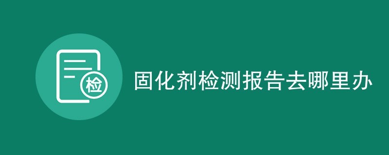 固化剂检测报告去哪里办