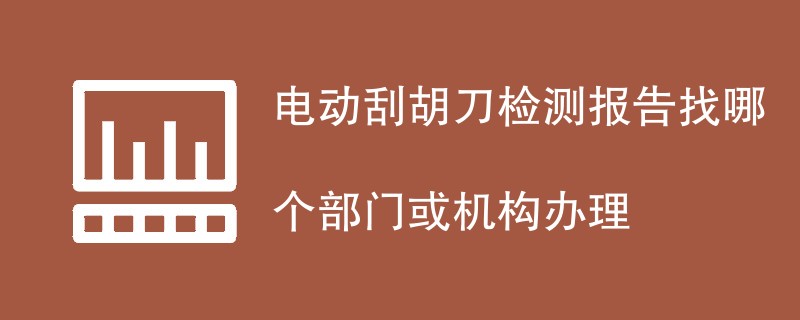 电动刮胡刀检测报告找哪个部门或机构办理