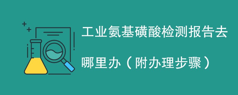 工业氨基磺酸检测报告去哪里办（附2024办理步骤）