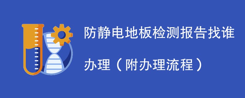 防静电地板检测报告找谁办理（附2024办理流程）