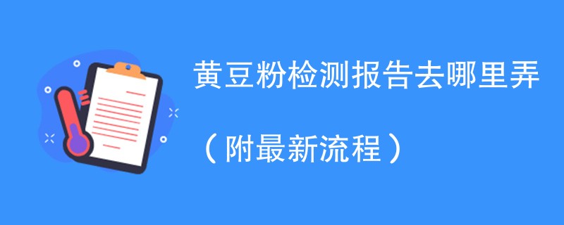 黄豆粉检测报告去哪里弄（附2024最新流程）