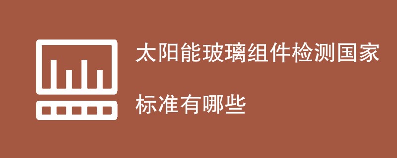 太阳能玻璃组件检测国家标准有哪些