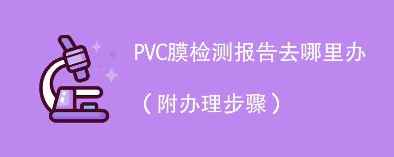 PVC膜检测报告去哪里办（附2024办理步骤）