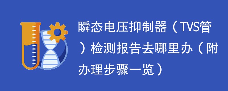 瞬态电压抑制器（TVS管）检测报告去哪里办（附办理步骤一览）