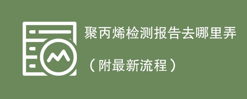 聚丙烯检测报告去哪里弄（附2024最新流程）