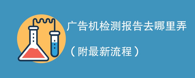 广告机检测报告去哪里弄（附2024最新流程）