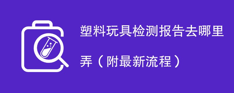 塑料玩具检测报告去哪里弄（附2024最新流程）