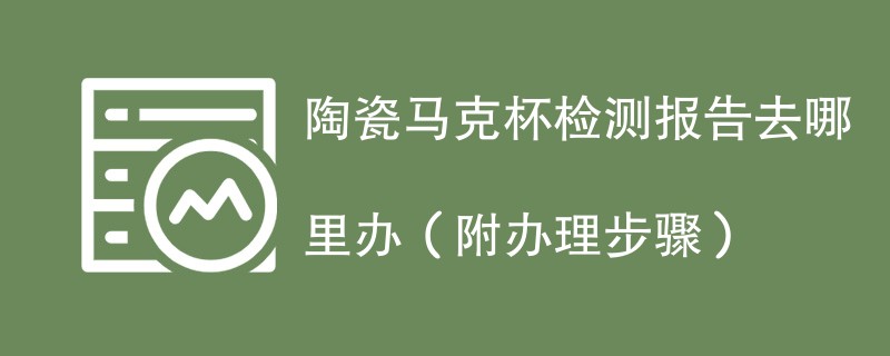 陶瓷马克杯检测报告去哪里办（附2024办理步骤）