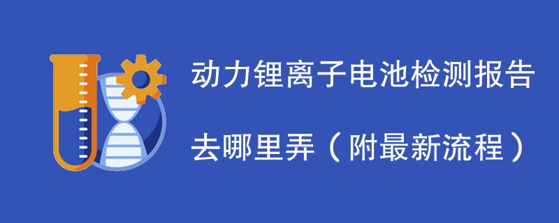 动力锂离子电池检测报告去哪里弄（附2024最新流程）