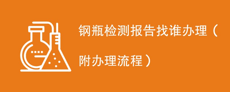 钢瓶检测报告找谁办理（附2024办理流程）