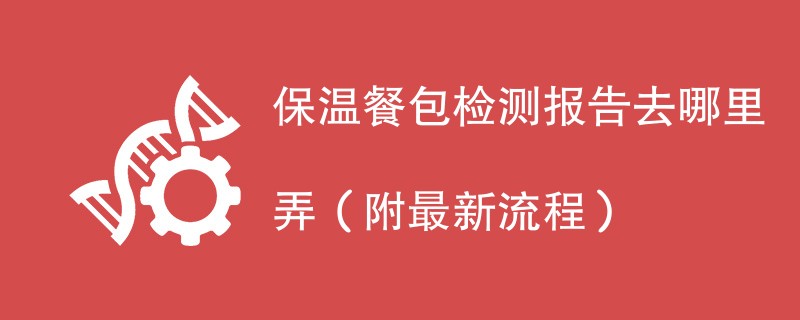 保温餐包检测报告去哪里弄（附最新流程）