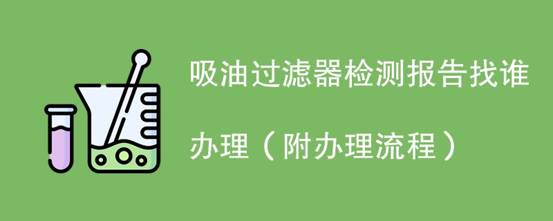 吸油过滤器检测报告找谁办理（附办理流程）